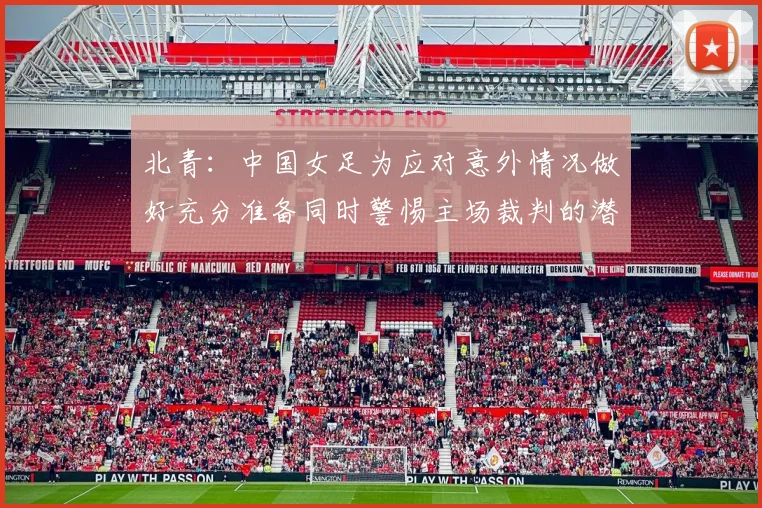北青：中国女足为应对意外情况做好充分准备同时警惕主场裁判的潜在影响