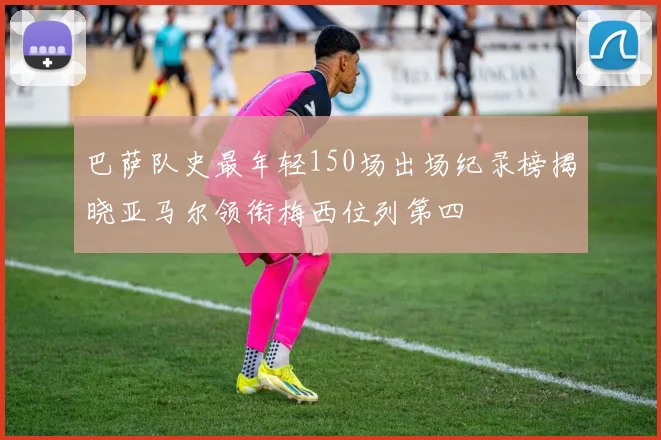 巴萨队史最年轻150场出场纪录榜揭晓亚马尔领衔梅西位列第四