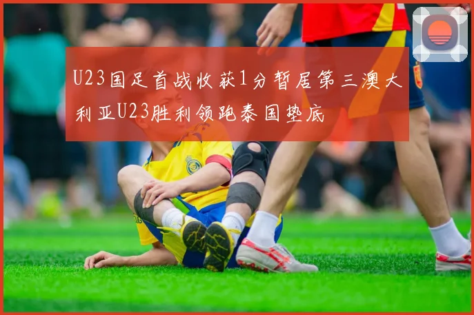 U23国足首战收获1分暂居第三澳大利亚U23胜利领跑泰国垫底