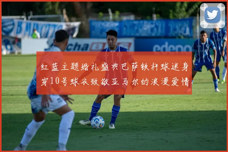 红蓝主题婚礼盛典巴萨铁杆球迷身穿10号球衣致敬亚马尔的浪漫爱情故事