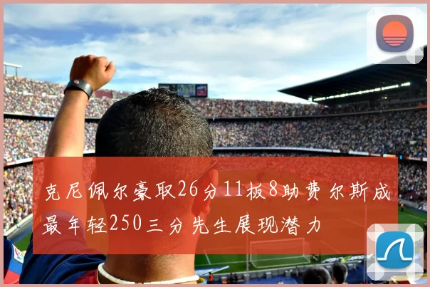 克尼佩尔豪取26分11板8助费尔斯成最年轻250三分先生展现潜力