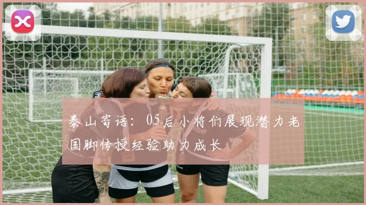泰山寄语：05后小将们展现潜力老国脚传授经验助力成长