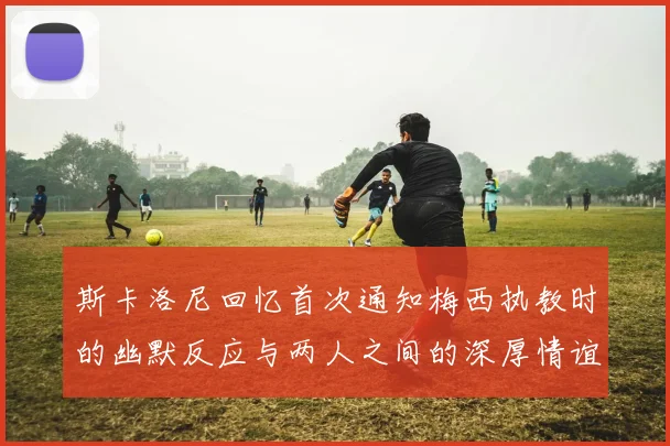 斯卡洛尼回忆首次通知梅西执教时的幽默反应与两人之间的深厚情谊