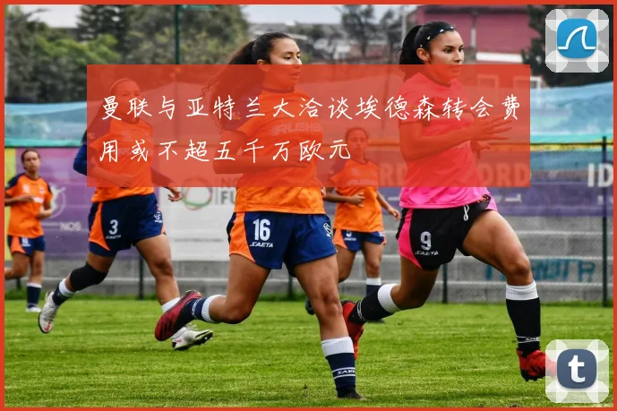 曼联与亚特兰大洽谈埃德森转会费用或不超五千万欧元