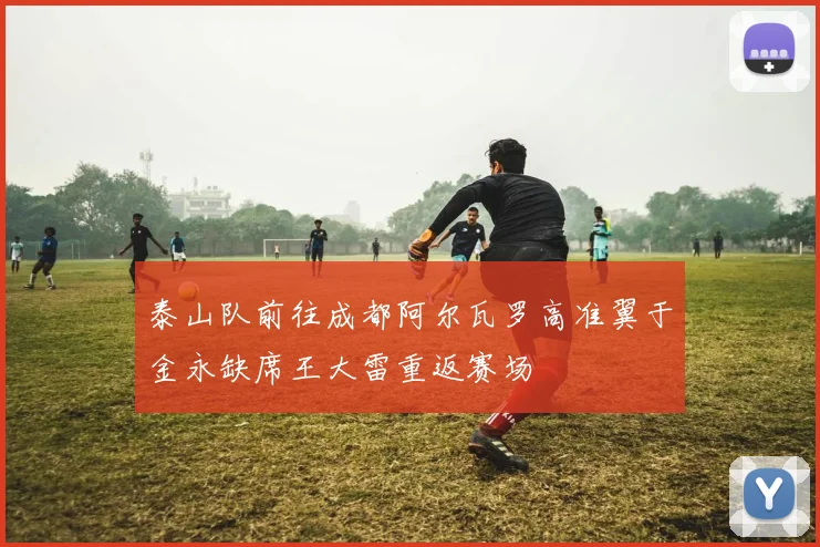 泰山队前往成都阿尔瓦罗高准翼于金永缺席王大雷重返赛场