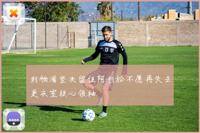 利物浦坚决留住阿利松不愿再失去更衣室核心领袖