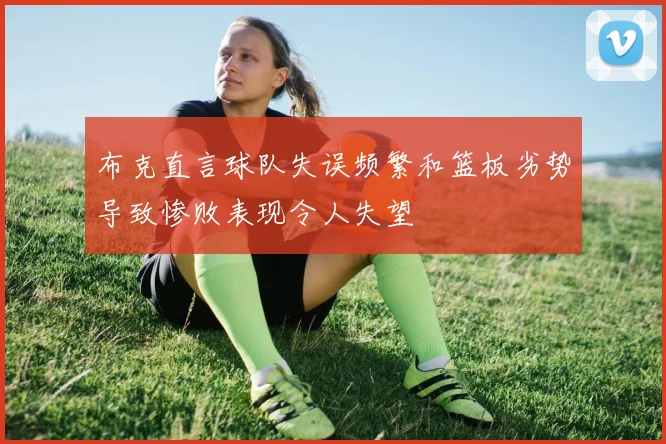 布克直言球队失误频繁和篮板劣势导致惨败表现令人失望