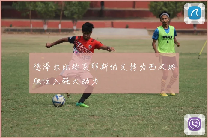 德泽尔比称莫耶斯的支持为西汉姆联注入强大动力