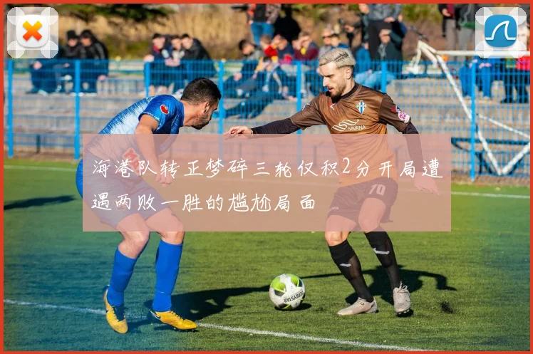 海港队转正梦碎三轮仅积2分开局遭遇两败一胜的尴尬局面