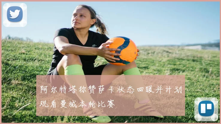 阿尔特塔称赞萨卡状态回暖并计划观看曼城本轮比赛