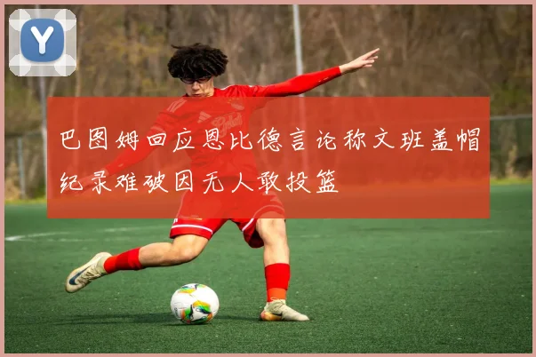 巴图姆回应恩比德言论称文班盖帽纪录难破因无人敢投篮