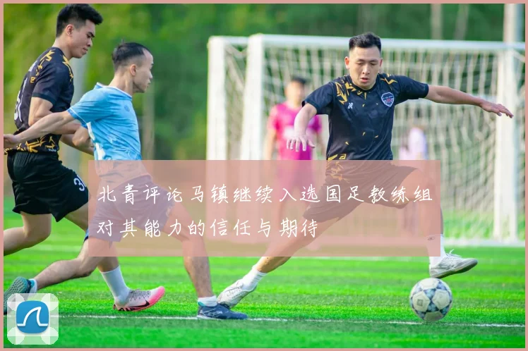 北青评论马镇继续入选国足教练组对其能力的信任与期待