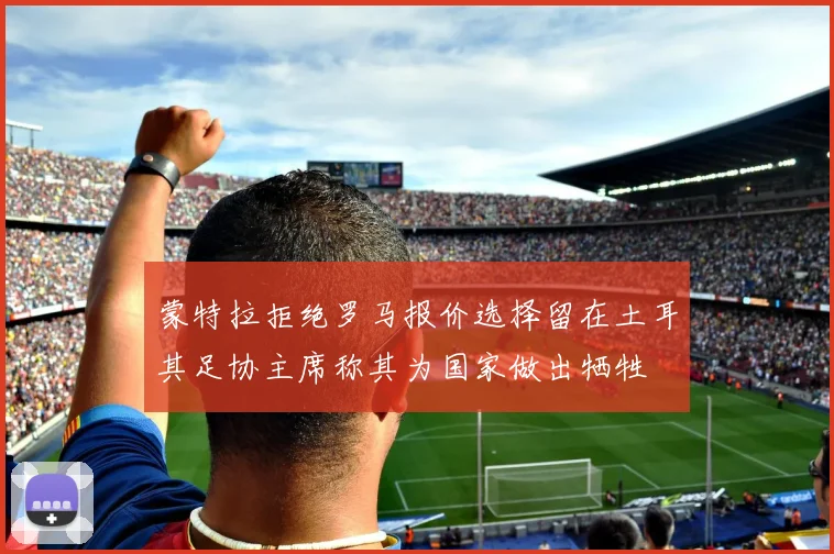 蒙特拉拒绝罗马报价选择留在土耳其足协主席称其为国家做出牺牲
