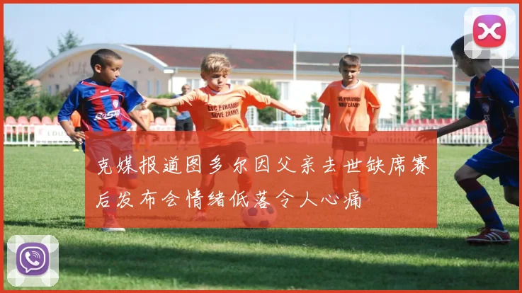 克媒报道图多尔因父亲去世缺席赛后发布会情绪低落令人心痛