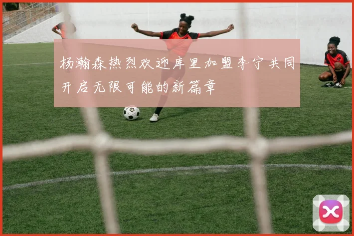 杨瀚森热烈欢迎库里加盟李宁共同开启无限可能的新篇章