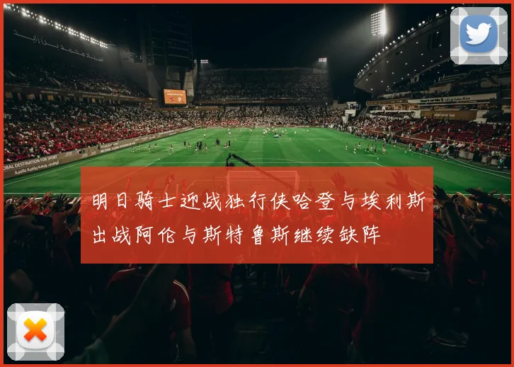 明日骑士迎战独行侠哈登与埃利斯出战阿伦与斯特鲁斯继续缺阵
