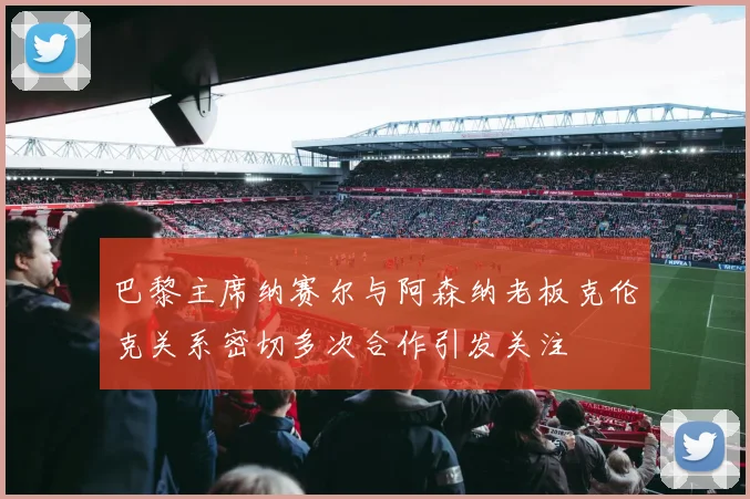 巴黎主席纳赛尔与阿森纳老板克伦克关系密切多次合作引发关注