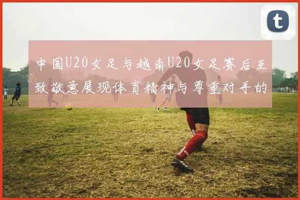 中国U20女足与越南U20女足赛后互致敬意展现体育精神与尊重对手的风范