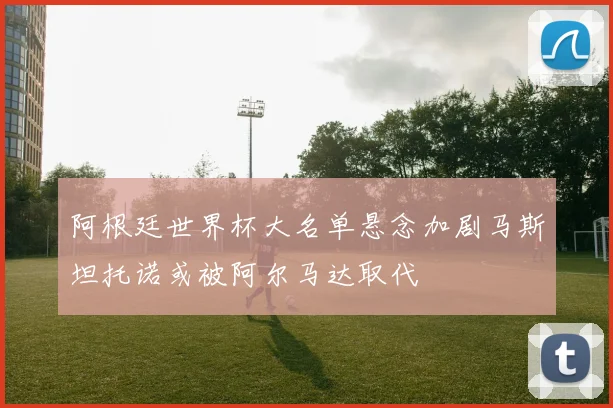 阿根廷世界杯大名单悬念加剧马斯坦托诺或被阿尔马达取代
