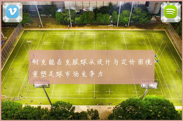 耐克能否克服球衣设计与定价困境重塑足球市场竞争力