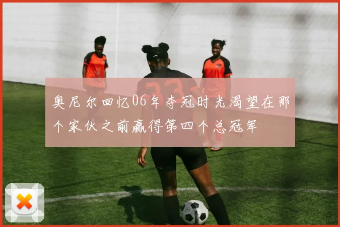 奥尼尔回忆06年夺冠时光渴望在那个家伙之前赢得第四个总冠军