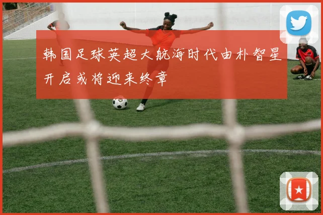 韩国足球英超大航海时代由朴智星开启或将迎来终章