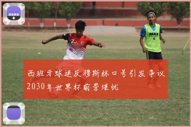 西班牙球迷反穆斯林口号引发争议2030年世界杯前景堪忧