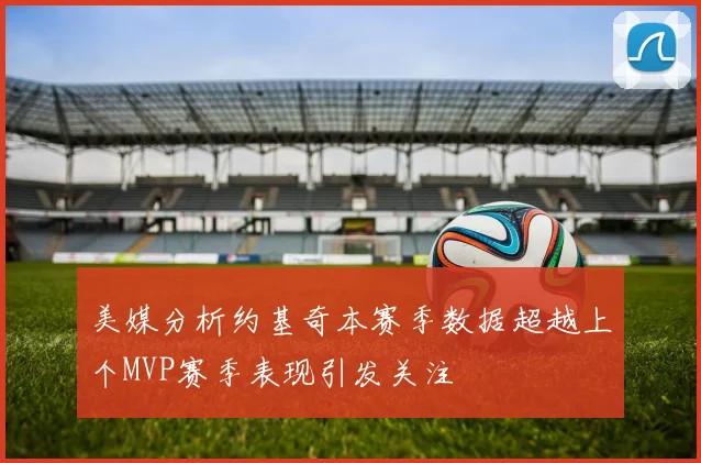 美媒分析约基奇本赛季数据超越上个MVP赛季表现引发关注